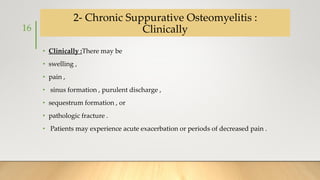 2- Chronic Suppurative Osteomyelitis :
Clinically
• Clinically :There may be
• swelling ,
• pain ,
• sinus formation , purulent discharge ,
• sequestrum formation , or
• pathologic fracture .
• Patients may experience acute exacerbation or periods of decreased pain .
16
 