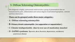 3- Diffuse Sclerosing Osteomyelitis :
• This diagnosis is highly controversial which involve a group of presentations that are
characterized by pain , inflammation and various degrees of periosteal hyperplasia , sclerosis
and bone destruction .
• These can be grouped under three major categories :
• A - Diffuse sclerosing osteomyelitis
• B- Primary chronic osteomyelitis (no suppuration or sequestration )
• C- Chronic tendoperiostitis (due to over use of masticatory muscles)
• D - SAPHO syndrome (Synovitis, Acne, Pustulosis, Hyperostosis, and Osteitis)
autoimmune disease
22
 