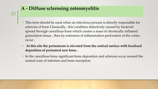 A - Diffuse sclerosing osteomyelitis
• This term should be used when an infectious process is directly responsible for
sclerosis of bone Classically , this condition defectively caused by bacterial
spread through cancellous bone which creates a mass of chronically inflamed
granulation tissue , then by extension of inflammation perforation of the cortex
occur .
• At this site the periosteum is elevated from the cortical surface with localized
deposition of periosteal new bone .
• In the cancellous bone significant bone deposition and sclerosis occur around the
central zone of infection and bone resorption
23
 