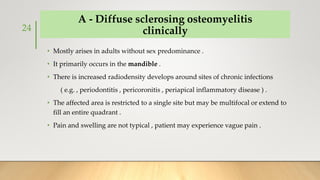 A - Diffuse sclerosing osteomyelitis
clinically
• Mostly arises in adults without sex predominance .
• It primarily occurs in the mandible .
• There is increased radiodensity develops around sites of chronic infections
( e.g. , periodontitis , pericoronitis , periapical inflammatory disease ) .
• The affected area is restricted to a single site but may be multifocal or extend to
fill an entire quadrant .
• Pain and swelling are not typical , patient may experience vague pain .
24
 