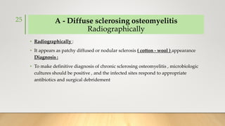 A - Diffuse sclerosing osteomyelitis
Radiographically
• Radiographically :
• It appears as patchy diffused or nodular sclerosis ( cotton - wool ) appearance
Diagnosis :
• To make definitive diagnosis of chronic sclerosing osteomyelitis , microbiologic
cultures should be positive , and the infected sites respond to appropriate
antibiotics and surgical debridement
25
 