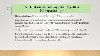 A - Diffuse sclerosing osteomyelitis
Histopathology
• Histopathology : Diffuse sclerosing osteomyelitis demonstrates
• dense irregular bone demonstrates sclerosis and remodeling , indicated by
repeated periods of resorption followed by repair , this is obvious by prominent
reversal lines .
• The haversian canals scattered widely and little marrow spaces can be found .
• Chronic inflammatory process may be seen in the soft tissue , like , proliferating
fibroblast and connective tissue fibers that show infiltration with chronic
inflammatory cells lymphocytes and plasma cells
27
 