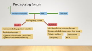 Periapical infection Bone Infection
Predisposing factors
Systemic
Local
Infection chronic systemic diseases
Tobacco , alcohol , intravenous drug abuse
Diabetes Mellitus Malnutrition
Malignancy AIDS
Predisposing factors
Fractures including gunshot wounds
Radiation damaged
Hypovascularized bone ( as in late -
Paget's disease or Osteopetrosis )
3
 