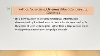 4-Focal Sclerosing Osteomyelitis ( Condensing
Osteitis )
• It's a bony reaction to low grade periapical inflammation
characterized by localized areas of bone sclerosis associated with
the apices of teeth with pulpitis ( either from a large carious lesion
or deep coronal restoration ) or pulpal necrosis
30
 