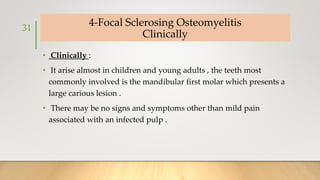 4-Focal Sclerosing Osteomyelitis
Clinically
• Clinically :
• It arise almost in children and young adults , the teeth most
commonly involved is the mandibular first molar which presents a
large carious lesion .
• There may be no signs and symptoms other than mild pain
associated with an infected pulp .
31
 