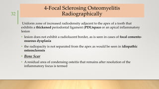 4-Focal Sclerosing Osteomyelitis
Radiographically
Uniform zone of increased radiodensity adjacent to the apex of a tooth that
exhibits a thickened periodontal ligament (PDL)space or an apical inflammatory
lesion
• lesion does not exhibit a radiolucent border, as is seen in cases of focal cemento-
osseous dysplasia
• the radiopacity is not separated from the apex as would be seen in idiopathic
osteosclerosis
• Bone Scar
• A residual area of condensing osteitis that remains after resolution of the
inflammatory focus is termed
32
 