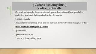 ( Garre's osteomyelitis )
Radiographically
• Occlusal radiographs demonstrate radiopaque lamination of bone parallel to
each other and underlying cortical surface termed as
• ( onion - skin ) .
• A radiolucent separation often present between the new bone and original cortex
• these alteration are typically seen in
• *panoramic ,
• *posteroanterior , or
• * lateral oblique radiographs
38
 