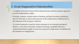 1- Acute Suppurative Osteomyelitis:
• : A rapidly destructive lesion of the trabecular bone and bone marrow spaces of
an acute inflammatory origin .
• It usually contains virulent strains of bacteria and there has been insufficient
time for the body to react to the presence of the inflammatory infiltrate due to
the reduction of the systemic resistance .
• It is most commonly caused by direct extension of an untreated periapical
abscess , or by minor traumatic incident involving a mandible that has a
compromised blood supply by previous exposure to high doses of radiation for
the treatment of malignancies .
4
 