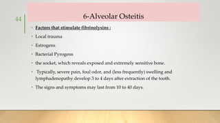 6-Alveolar Osteitis
• Factors that stimulate fibrinolysins :
• Local trauma
• Estrogens
• Bacterial Pyrogens
• the socket, which reveals exposed and extremely sensitive bone.
• Typically, severe pain, foul odor, and (less frequently) swelling and
lymphadenopathy develop 3 to 4 days after extraction of the tooth.
• The signs and symptoms may last from 10 to 40 days.
44
 