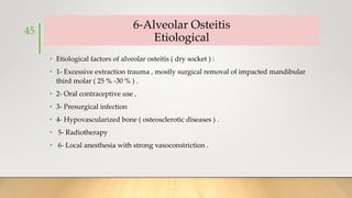 6-Alveolar Osteitis
Etiological
• Etiological factors of alveolar osteitis ( dry socket ) :
• 1- Excessive extraction trauma , mostly surgical removal of impacted mandibular
third molar ( 25 % -30 % ) .
• 2- Oral contraceptive use ,
• 3- Presurgical infection
• 4- Hypovascularized bone ( osteosclerotic diseases ) .
• 5- Radiotherapy
• 6- Local anesthesia with strong vasoconstriction .
45
 