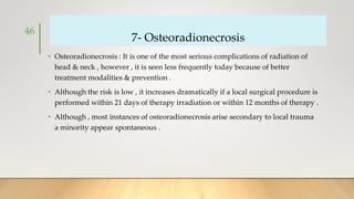 7- Osteoradionecrosis
• Osteoradionecrosis : It is one of the most serious complications of radiation of
head & neck , however , it is seen less frequently today because of better
treatment modalities & prevention .
• Although the risk is low , it increases dramatically if a local surgical procedure is
performed within 21 days of therapy irradiation or within 12 months of therapy .
• Although , most instances of osteoradionecrosis arise secondary to local trauma
a minority appear spontaneous .
46
 