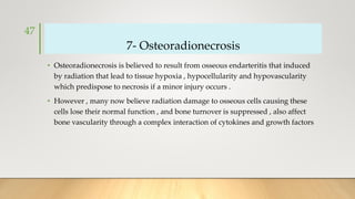 7- Osteoradionecrosis
• Osteoradionecrosis is believed to result from osseous endarteritis that induced
by radiation that lead to tissue hypoxia , hypocellularity and hypovascularity
which predispose to necrosis if a minor injury occurs .
• However , many now believe radiation damage to osseous cells causing these
cells lose their normal function , and bone turnover is suppressed , also affect
bone vascularity through a complex interaction of cytokines and growth factors
47
 