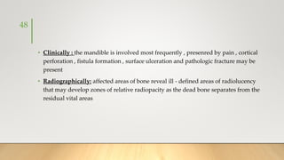 • Clinically : the mandible is involved most frequently , presenred by pain , cortical
perforation , fistula formation , surface ulceration and pathologic fracture may be
present
• Radiographically: affected areas of bone reveal ill - defined areas of radiolucency
that may develop zones of relative radiopacity as the dead bone separates from the
residual vital areas
48
 