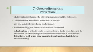 7- Osteoradionecrosis
Prevention :
• : Before radiation therapy , the following measures should be followed : .
• all questionable teeth should be extracted or restored .
• any oral foci of infection should be eliminated .
• Excellent oral hygiene should be initiated and maintained .
• A healing time of at least 3 weeks between extensive dental procedures and the
initiation of radiotherapy significantly decreases the chance of bone necrosis .
Extraction of teeth or any bone trauma is strongly contraindicated during
radiation therapy
49
 
