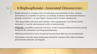 8-Bisphosphonate - Associated Osteonecrosis :
• Bisphosphonate is a unique class of medication used primarily to slow osseous
involvement in a number of cancers ( as multiple myeloma and metastatic breast or
prostate carcinoma ) , to treat Paget's disease and to reverse osteoporosis .
• This drug inhibit osteoclast and interfere with angiogenesis ( new blood vessels
formation ) .it can be administered orally or intravenously .
• Clinically : mandible commonly involved , in 60 % necrosis followed invasive dental
treatment the remainder occurring spontaneously .
• Affected patients have areas of exposed necrotic bone that may be asymptomatic
• All patients who take these medications should be warned of the risks and obtain
and maintain ultimate oral hygiene .
50
 
