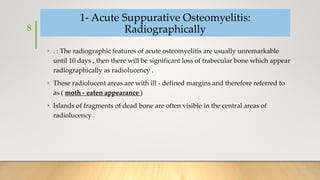 1- Acute Suppurative Osteomyelitis:
Radiographically
• . : The radiographic features of acute osteomyelitis are usually unremarkable
until 10 days , then there will be significant loss of trabecular bone which appear
radiographically as radiolucency .
• These radiolucent areas are with ill - defined margins and therefore referred to
as ( moth - eaten appearance )
• Islands of fragments of dead bone are often visible in the central areas of
radiolucency .
8
 
