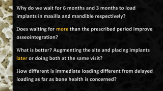 Why do we wait for 6 months and 3 months to load
implants in maxilla and mandible respectively?
Does waiting for more than the prescribed period improve
osseointegration?
What is better? Augmenting the site and placing implants
later or doing both at the same visit?
How different is immediate loading different from delayed
loading as far as bone health is concerned?
 