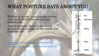 WHAT POSTURE SAYS ABOUT YOU
Believe it or not, your posture shows
your mode and talks about your
personality.
A good posture shows a confident
person ready to take on the world and
embrace life.
bodybuilding.com/fun/posture-power-how-to-correct-your-body-
alignment.html
embodypilates.wordpress.com/2014/05/29/what-posture-type-are-you/
 