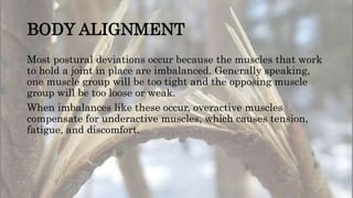 BODY ALIGNMENT
Most postural deviations occur because the muscles that work
to hold a joint in place are imbalanced. Generally speaking,
one muscle group will be too tight and the opposing muscle
group will be too loose or weak.
When imbalances like these occur, overactive muscles
compensate for underactive muscles, which causes tension,
fatigue, and discomfort.
 