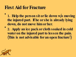 First Aid for Fracture 1.  Help the person sit or lie down w/o moving the injured part.  If he or she is already lying down, do not move him or her. 2.  Apply an ice pack or cloth soaked in cold water on the injured part to lessen the pain.  (This is not advisable for an open fracture!) 