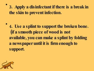 3.  Apply a disinfectant if there is a break in the skin to prevent infection. 4.  Use a splint to support the broken bone.  (if a smooth piece of wood is not available, you can make a splint by folding a newspaper until it is firm enough to support. 