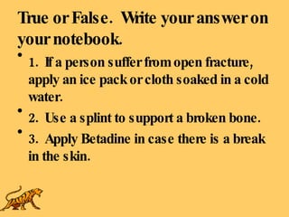 True or False.  Write your answer on your notebook. 1.  If a person suffer from open fracture, apply an ice pack or cloth soaked in a cold water. 2.  Use a splint to support a broken bone. 3.  Apply Betadine in case there is a break in the skin. 