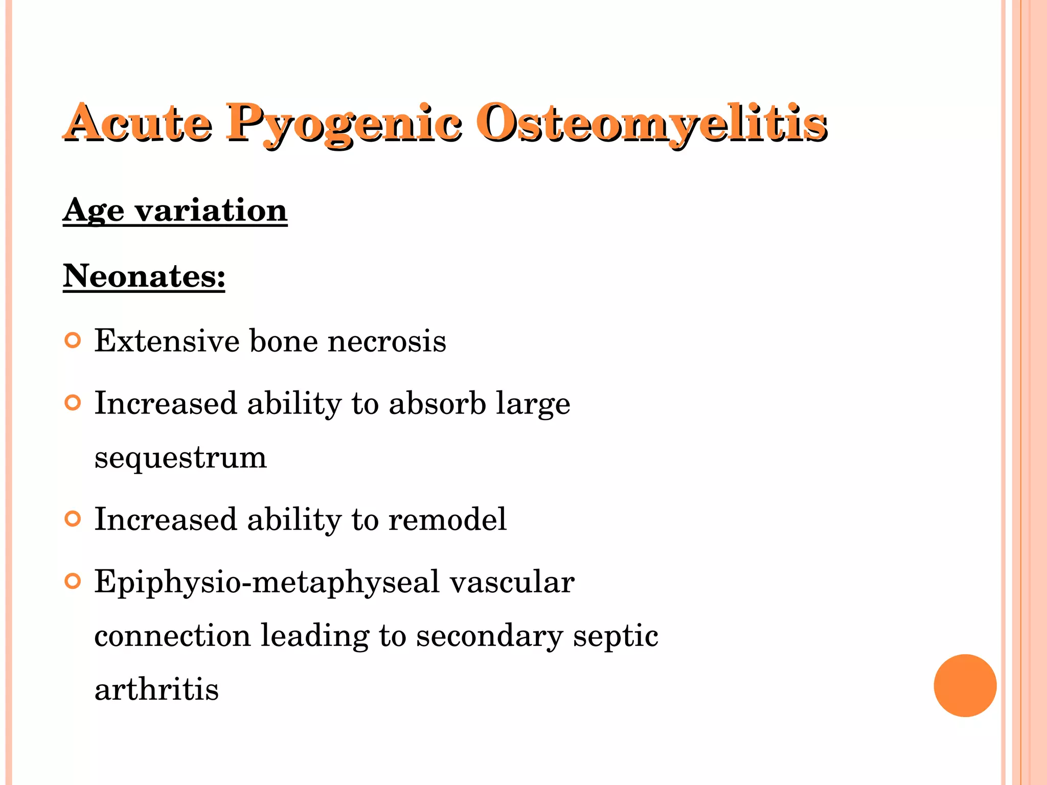 Acute Pyogenic Osteomyelitis Age variation Neonates: Extensive bone necrosis Increased ability to absorb large sequestrum Increased ability to remodel Epiphysio-metaphyseal vascular connection leading to secondary septic arthritis 
