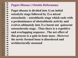 Pagets Disease ( Osteitis Deformans)
Paget disease is divided into 1) an initial
osteolytic stage followed by 2) a mixed
osteoclastic – osteoblastic stage which ends with
a predominance of obsteoblastic activity and
evolves ultimately into 3) a burnt out quiescent
osteosclerotic stage . Thus there is a repetitive
and overlapping sequence . The net effect of
this process is a gain in bone mass . However
the newly formed bone is disordered and
architecturally unsound
 