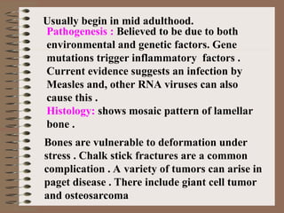 Usually begin in mid adulthood.
Bones are vulnerable to deformation under
stress . Chalk stick fractures are a common
complication . A variety of tumors can arise in
paget disease . There include giant cell tumor
and osteosarcoma
Pathogenesis : Believed to be due to both
environmental and genetic factors. Gene
mutations trigger inflammatory factors .
Current evidence suggests an infection by
Measles and, other RNA viruses can also
cause this .
Histology: shows mosaic pattern of lamellar
bone .
 