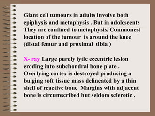 Giant cell tumours in adults involve both
epiphysis and metaphysis . But in adolescents
They are confined to metaphysis. Commonest
location of the tumour is around the knee
(distal femur and proximal tibia )
X- ray Large purely lytic eccentric lesion
eroding into subchondral bone plate .
Overlying cortex is destroyed producing a
bulging soft tissue mass delineated by a thin
shell of reactive bone Margins with adjacent
bone is circumscribed but seldom sclerotic .
 