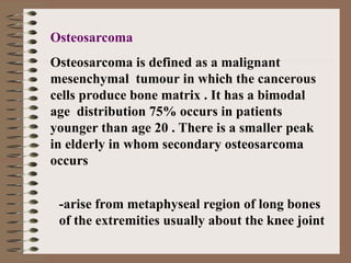 Osteosarcoma
Osteosarcoma is defined as a malignant
mesenchymal tumour in which the cancerous
cells produce bone matrix . It has a bimodal
age distribution 75% occurs in patients
younger than age 20 . There is a smaller peak
in elderly in whom secondary osteosarcoma
occurs
-arise from metaphyseal region of long bones
of the extremities usually about the knee joint
 