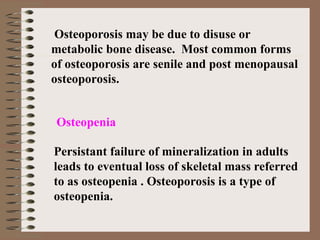 Osteoporosis may be due to disuse or
metabolic bone disease. Most common forms
of osteoporosis are senile and post menopausal
osteoporosis.
Persistant failure of mineralization in adults
leads to eventual loss of skeletal mass referred
to as osteopenia . Osteoporosis is a type of
osteopenia.
Osteopenia
 