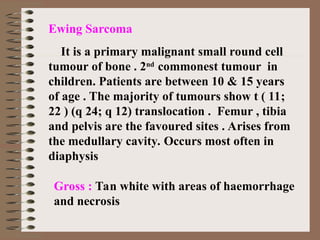 Ewing Sarcoma
It is a primary malignant small round cell
tumour of bone . 2nd
commonest tumour in
children. Patients are between 10 & 15 years
of age . The majority of tumours show t ( 11;
22 ) (q 24; q 12) translocation . Femur , tibia
and pelvis are the favoured sites . Arises from
the medullary cavity. Occurs most often in
diaphysis
Gross : Tan white with areas of haemorrhage
and necrosis
 
