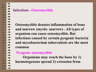 Pyogenic osteomyelitis
Organisms may reach the bone by 1)
haematogenous spread 2) extension from
Infections –Osteomyelitis
Osteomyelitis denotes inflammation of bone
and marrow (myelo- marrow) . All types of
organism can cause osteomyelitis. But
infections caused by certain pyogenic bacteria
and mycobacterium tuberculosis are the most
common
 