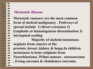 Metastatic tumours are the most common
form of skeletal malignancy . Pathways of
spread include 1) direct extension 2)
lymphatic or hamatogenous dissemination 3)
intraspinal seeding
Majority of skeletal metastases
orginate from cancers of the
prostate ,breast ,kidney & lungs.In children
metastases to bone originate from
Neuroblastoma ,Wilms tumour , osteosarcoma
, Ewing sarcoma & rhabdomyo sarcoma.
Metastatic Disease
 