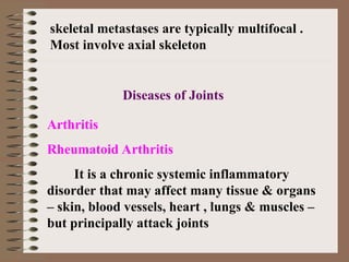 Arthritis
Rheumatoid Arthritis
It is a chronic systemic inflammatory
disorder that may affect many tissue & organs
– skin, blood vessels, heart , lungs & muscles –
but principally attack joints
skeletal metastases are typically multifocal .
Most involve axial skeleton
Diseases of Joints
 