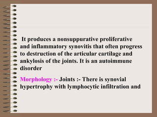 It produces a nonsuppurative proliferative
and inflammatory synovitis that often progress
to destruction of the articular cartilage and
ankylosis of the joints. It is an autoimmune
disorder
Morphology :- Joints :- There is synovial
hypertrophy with lymphocytic infiltration and
 