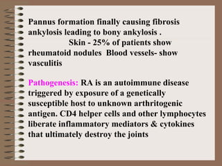 Pannus formation finally causing fibrosis
ankylosis leading to bony ankylosis .
Skin - 25% of patients show
rheumatoid nodules Blood vessels- show
vasculitis
Pathogenesis: RA is an autoimmune disease
triggered by exposure of a genetically
susceptible host to unknown arthritogenic
antigen. CD4 helper cells and other lymphocytes
liberate inflammatory mediators & cytokines
that ultimately destroy the joints
 
