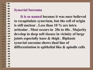 Synovial Sarcoma
It is so named because it was once believed
to recapitulate synovium, but the cell of origin
is still unclear . Less than 10 % are intra
articular . Most occurs in 20s to 40s . Majority
develop in deep soft tissues in vicinity of large
joints especially knee & thigh . Biphasic
synovial sarcoma shows dual line of
differentiation ie epithelial like & spindle cells
 