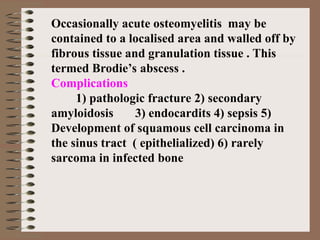 Occasionally acute osteomyelitis may be
contained to a localised area and walled off by
fibrous tissue and granulation tissue . This
termed Brodie’s abscess .
Complications
1) pathologic fracture 2) secondary
amyloidosis 3) endocardits 4) sepsis 5)
Development of squamous cell carcinoma in
the sinus tract ( epithelialized) 6) rarely
sarcoma in infected bone
 