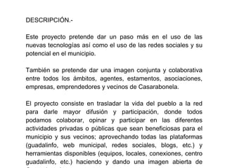 DESCRIPCIÓN.-

Este proyecto pretende dar un paso más en el uso de las
nuevas tecnologías así como el uso de las redes sociales y su
potencial en el municipio.

También se pretende dar una imagen conjunta y colaborativa
entre todos los ámbitos, agentes, estamentos, asociaciones,
empresas, emprendedores y vecinos de Casarabonela.

El proyecto consiste en trasladar la vida del pueblo a la red
para darle mayor difusión y participación, donde todos
podamos colaborar, opinar y participar en las diferentes
actividades privadas o públicas que sean beneficiosas para el
municipio y sus vecinos; aprovechando todas las plataformas
(guadalinfo, web municipal, redes sociales, blogs, etc.) y
herramientas disponibles (equipos, locales, conexiones, centro
guadalinfo, etc.) haciendo y dando una imagen abierta de
 