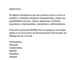 OBJETIVO.-

El objetivo principal es que los vecinos (vivan o no en el
pueblo) y visitantes conozcan Casarabonela y todas sus
posibilidades de ocio, cultura, deportivas, turísticas,
educativas, empresariales, asociativas y administrativas.

Para ello el proyecto BONELA3.0 se apoya en los 6 ejes
dados en el Encuentro de Dinamizadores Provinciales de
Málaga de ser una red:

Participativa.
Genuina.
Colaborativa.
Abierta.
Empática.
Integral.
 