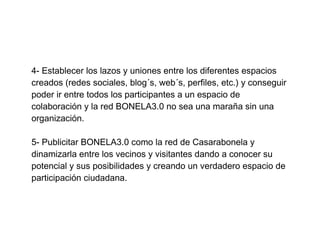 4- Establecer los lazos y uniones entre los diferentes espacios
creados (redes sociales, blog´s, web´s, perfiles, etc.) y conseguir
poder ir entre todos los participantes a un espacio de
colaboración y la red BONELA3.0 no sea una maraña sin una
organización.

5- Publicitar BONELA3.0 como la red de Casarabonela y
dinamizarla entre los vecinos y visitantes dando a conocer su
potencial y sus posibilidades y creando un verdadero espacio de
participación ciudadana.
 