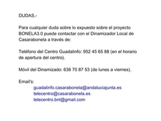 DUDAS.-

Para cualquier duda sobre lo expuesto sobre el proyecto
BONELA3.0 puede contactar con el Dinamizador Local de
Casarabonela a través de:

Teléfono del Centro Guadalinfo: 952 45 65 88 (en el horario
de apertura del centro).

Móvil del Dinamizado: 636 70 87 53 (de lunes a viernes).

Email's:
        guadalinfo.casarabonela@andaluciajunta.es
        telecentro@casarabonela.es
        telecentro.bnl@gmail.com
 