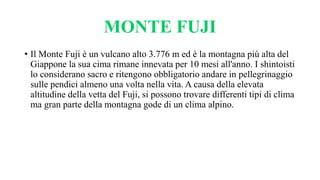 MONTE FUJI
? Il Monte Fuji  un vulcano alto 3.776 m ed  la montagna pi alta del
Giappone la sua cima rimane innevata per 10 mesi all'anno. I shintoisti
lo considerano sacro e ritengono obbligatorio andare in pellegrinaggio
sulle pendici almeno una volta nella vita. A causa della elevata
altitudine della vetta del Fuji, si possono trovare differenti tipi di clima
ma gran parte della montagna gode di un clima alpino.
 