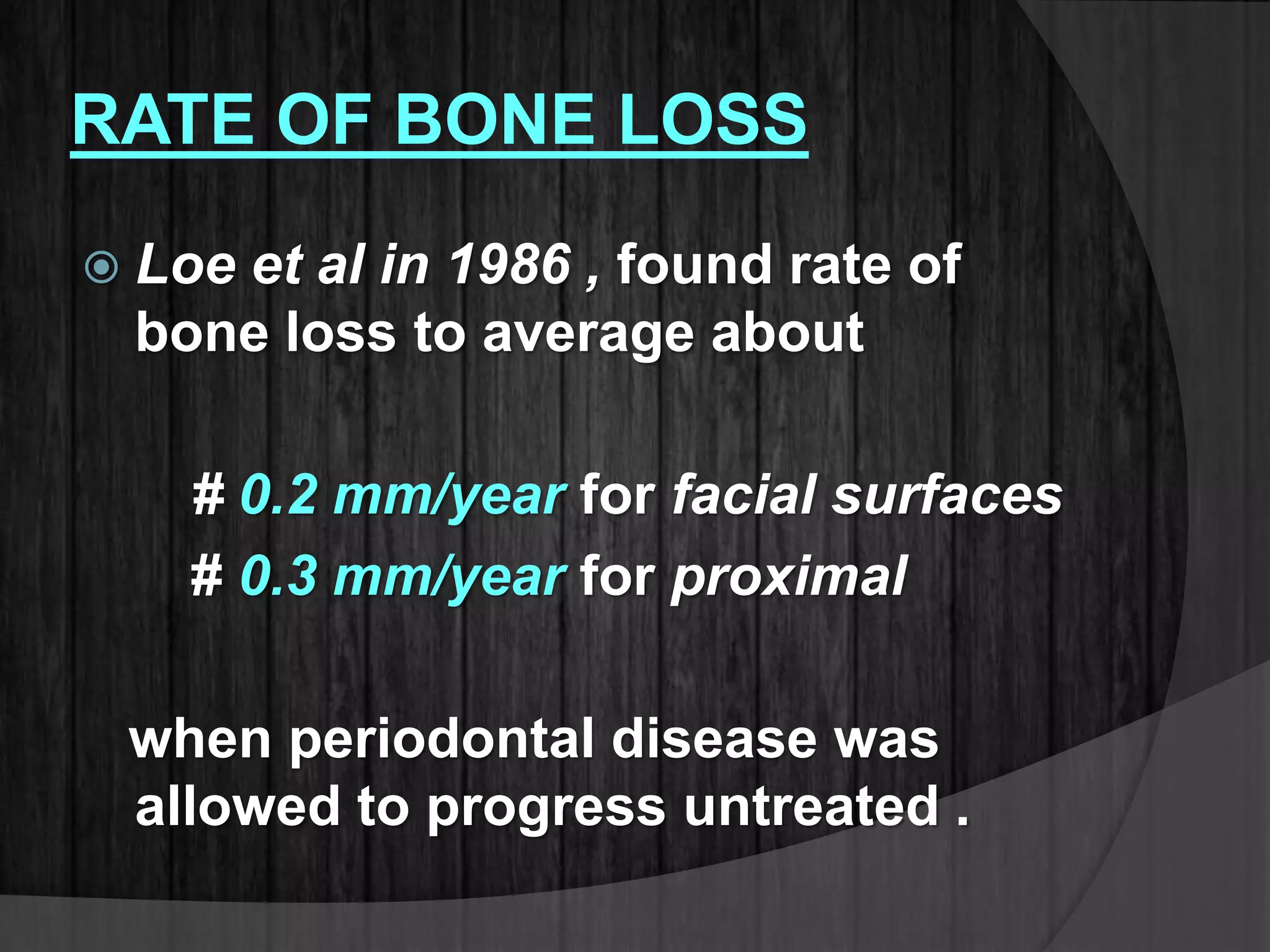 RATE OF BONE LOSS
 Loe et al in 1986 , found rate of
bone loss to average about
# 0.2 mm/year for facial surfaces
# 0.3 mm/year for proximal
when periodontal disease was
allowed to progress untreated .
 