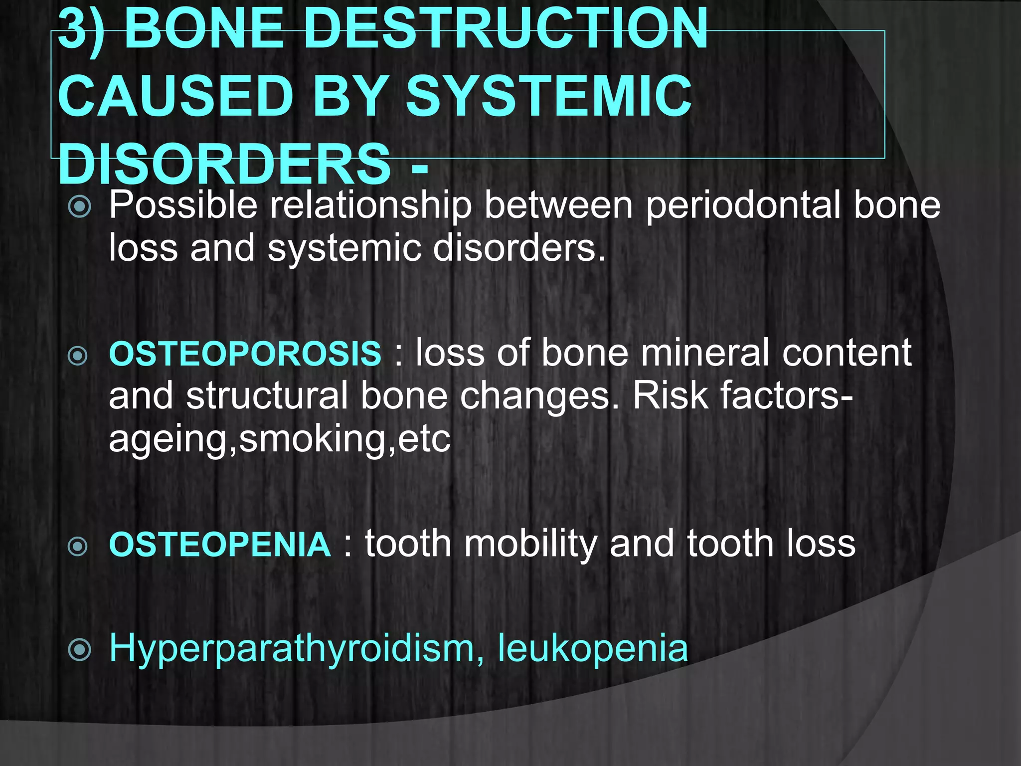 3) BONE DESTRUCTION
CAUSED BY SYSTEMIC
DISORDERS -
 Possible relationship between periodontal bone
loss and systemic disorders.
 OSTEOPOROSIS : loss of bone mineral content
and structural bone changes. Risk factors-
ageing,smoking,etc
 OSTEOPENIA : tooth mobility and tooth loss
 Hyperparathyroidism, leukopenia
 