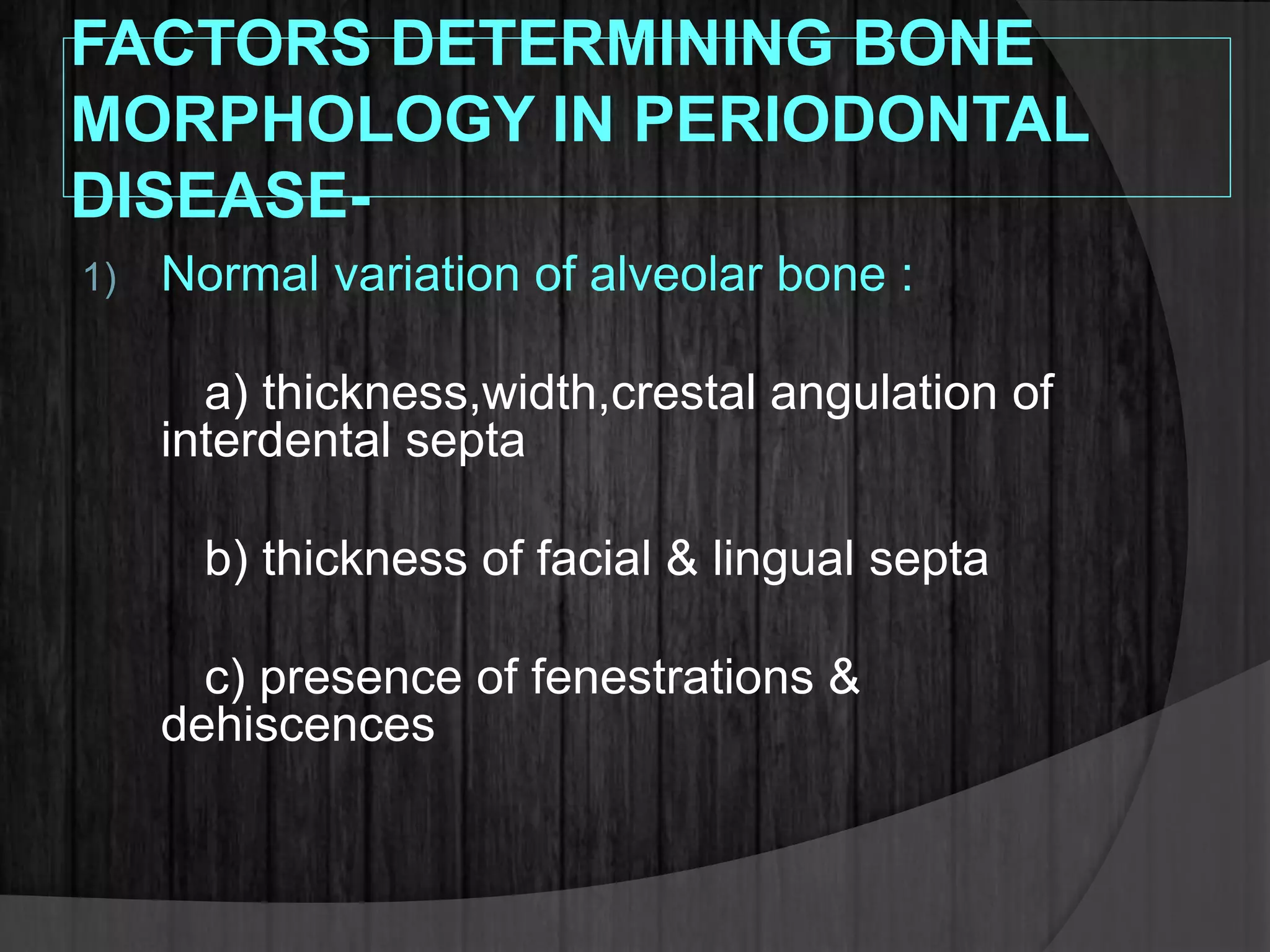 FACTORS DETERMINING BONE
MORPHOLOGY IN PERIODONTAL
DISEASE-
1) Normal variation of alveolar bone :
a) thickness,width,crestal angulation of
interdental septa
b) thickness of facial & lingual septa
c) presence of fenestrations &
dehiscences
 