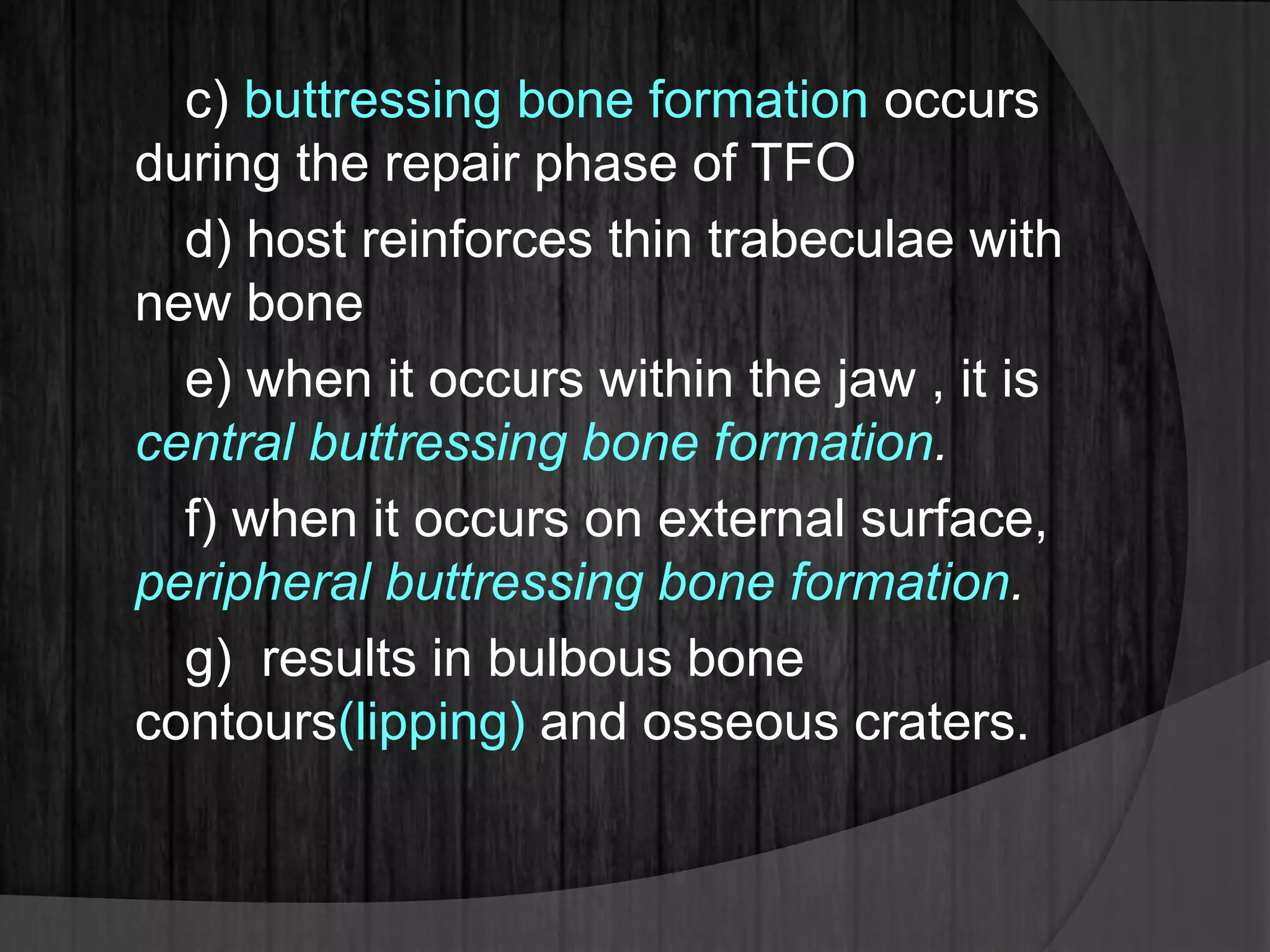 c) buttressing bone formation occurs
during the repair phase of TFO
d) host reinforces thin trabeculae with
new bone
e) when it occurs within the jaw , it is
central buttressing bone formation.
f) when it occurs on external surface,
peripheral buttressing bone formation.
g) results in bulbous bone
contours(lipping) and osseous craters.
 