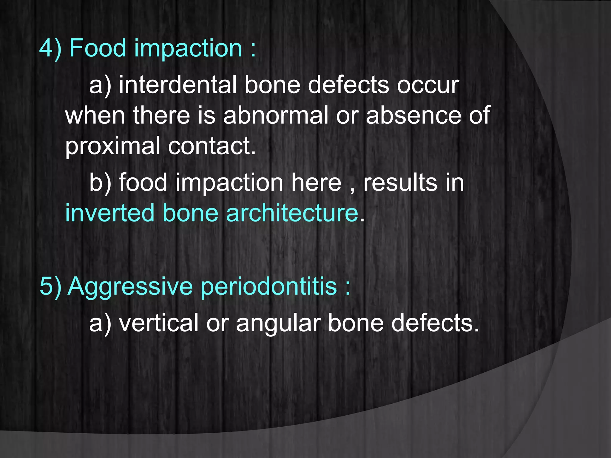 4) Food impaction :
a) interdental bone defects occur
when there is abnormal or absence of
proximal contact.
b) food impaction here , results in
inverted bone architecture.
5) Aggressive periodontitis :
a) vertical or angular bone defects.
 
